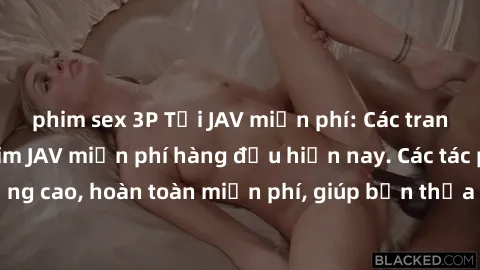 phim sex 3P Tải JAV miễn phí: Các trang web cung cấp phim JAV miễn phí hàng đầu hiện nay. Các tác phẩm chất lượng cao, hoàn toàn miễn phí, giúp bạn thỏa mãn niềm đam mê mà không tốn kém.