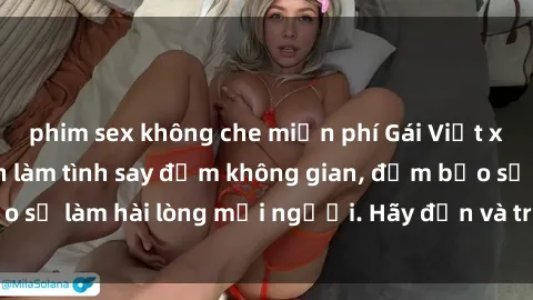 phim sex không che miễn phí Gái Việt xinh đẹp, nồng nàn làm tình say đắm không gian, đảm bảo sẽ làm hài lòng mọi người. Hãy đến và trải nghiệm ngay!