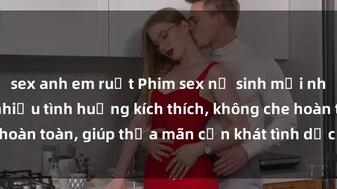 sex anh em ruột Phim sex nữ sinh mới nhất: Trải nghiệm nhiều tình huống kích thích, không che hoàn toàn, giúp thỏa mãn cơn khát tình dục của các bạn trẻ