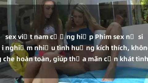 sex việt nam cưỡng hiếp Phim sex nữ sinh mới nhất: Trải nghiệm nhiều tình huống kích thích, không che hoàn toàn, giúp thỏa mãn cơn khát tình dục của các bạn trẻ