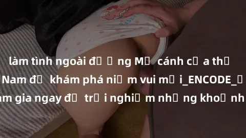 làm tình ngoài đường Mở cánh cửa thế giới sex MILF Việt Nam để khám phá niềm vui mới_ENCODE_. Hãy tham gia ngay để trải nghiệm những khoảnh khắc đầy kích thích và đam mê.