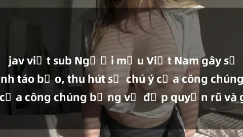 jav việt sub Người mẫu Việt Nam gây sốt với loạt shoot ảnh táo bạo, thu hút sự chú ý của công chúng bằng vẻ đẹp quyến rũ và gợi cảm.