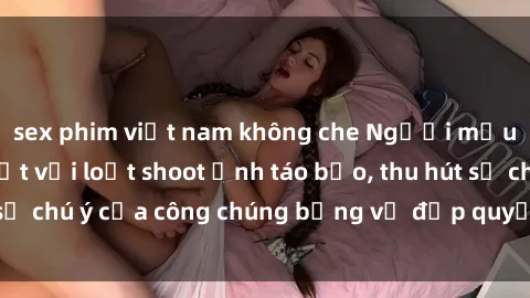 sex phim việt nam không che Người mẫu Việt Nam gây sốt với loạt shoot ảnh táo bạo, thu hút sự chú ý của công chúng bằng vẻ đẹp quyến rũ và gợi cảm.