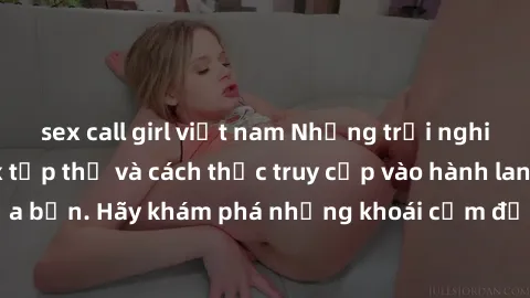 sex call girl việt nam Những trải nghiệm mới lạ với sex tập thể và cách thức truy cập vào hành lang đam mê của bạn. Hãy khám phá những khoái cảm đầy kích thích với tập thể hấp dẫn!