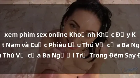 xem phim sex online Khoảnh Khắc Đầy Kịch Tính: Sex  Việt Nam và Cuộc Phiêu Lưu Thú Vị của Ba Người Trẻ Trong Đêm Say Đắm