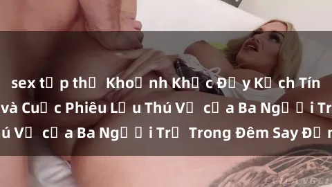 sex tập thể Khoảnh Khắc Đầy Kịch Tính: Sex  Việt Nam và Cuộc Phiêu Lưu Thú Vị của Ba Người Trẻ Trong Đêm Say Đắm