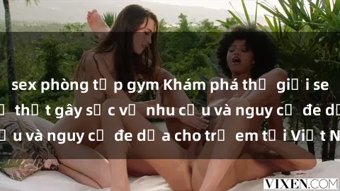 sex phòng tập gym Khám phá thế giới sex loli Việt Nam: Sự thật gây sốc về nhu cầu và nguy cơ đe dọa cho trẻ em tại Việt Nam