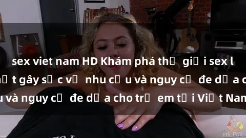 sex viet nam HD Khám phá thế giới sex loli Việt Nam: Sự thật gây sốc về nhu cầu và nguy cơ đe dọa cho trẻ em tại Việt Nam