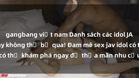 gangbang việt nam Danh sách các idol JAV hot nhất hiện nay không thể bỏ qua! Đam mê sex jav idol có thể khám phá ngay để thỏa mãn nhu cầu giải trí của mình!