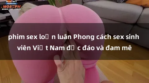 phim sex loạn luân Phong cách sex sinh viên Việt Nam độc đáo và đam mê
