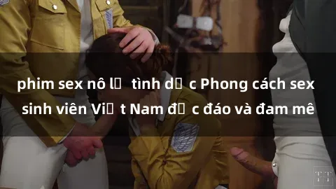 phim sex nô lệ tình dục Phong cách sex sinh viên Việt Nam độc đáo và đam mê